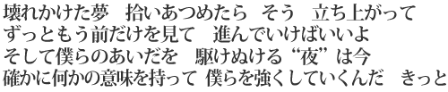 壊れかけた夢 拾いあつめたら そう 立ち上がって/ずっともう前だけを見て 進んでいけばいいよ/そして僕らのあいだを 駆けぬける“夜”は今/確かに何かの意味を持って 僕らを強くしていくんだ きっと
