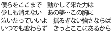 僕らをここまで 動かして来た力は/少しも消えない あの夢…この胸に/泣いたっていいよ 揺るぎない強さならば/いつでも変わらず きっとここにあるから