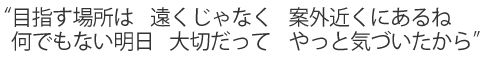 “目指す場所は 遠くじゃなく 案外近くにあるね/何でもない明日 大切だって やっと気づいたから”