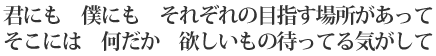 君にも 僕にも それぞれの目指す場所があって/そこには 何だか 欲しいもの待ってる気がして